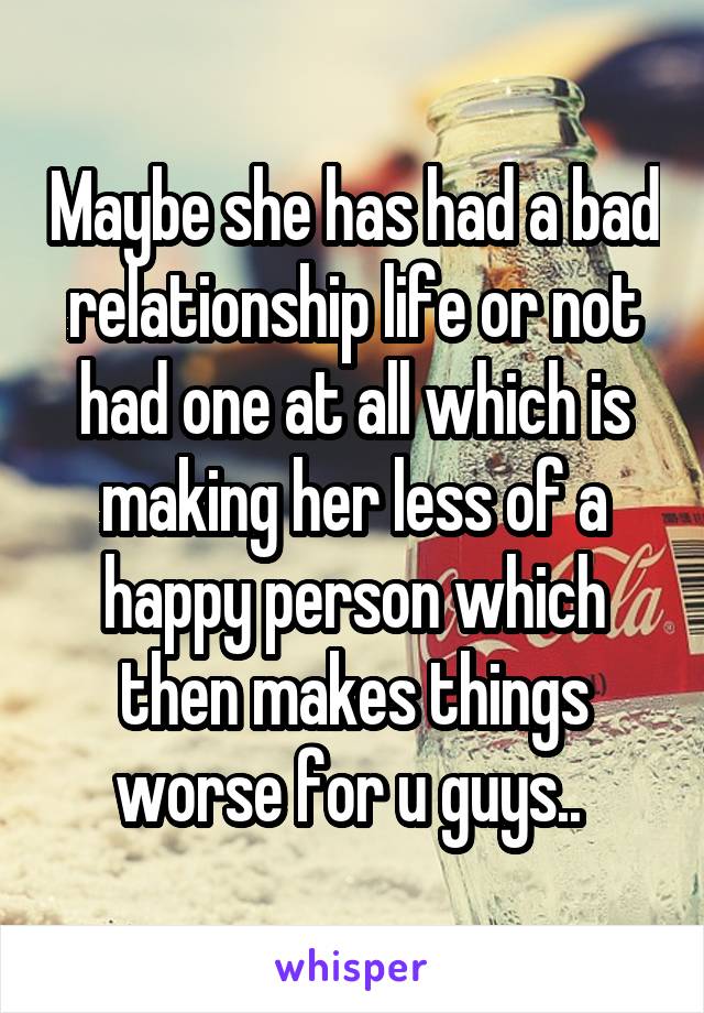 Maybe she has had a bad relationship life or not had one at all which is making her less of a happy person which then makes things worse for u guys.. 
