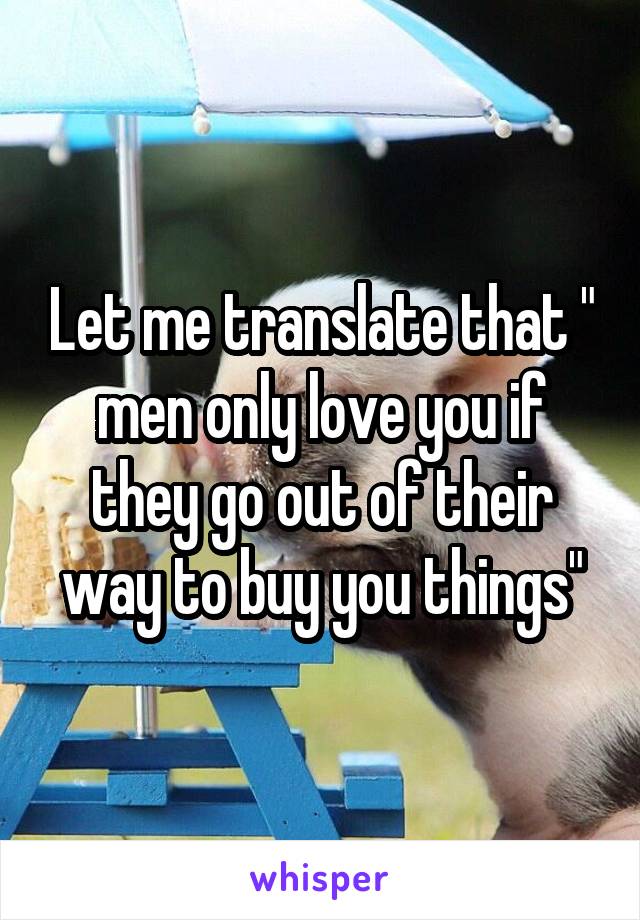 Let me translate that " men only love you if they go out of their way to buy you things"