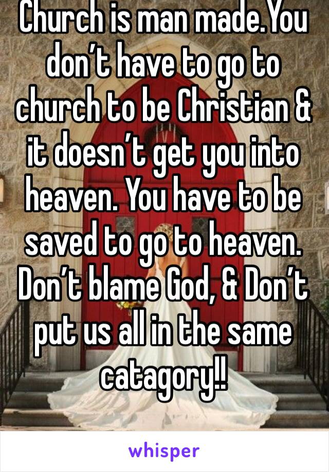 Church is man made.You don’t have to go to church to be Christian & it doesn’t get you into heaven. You have to be saved to go to heaven. Don’t blame God, & Don’t put us all in the same catagory!! 
