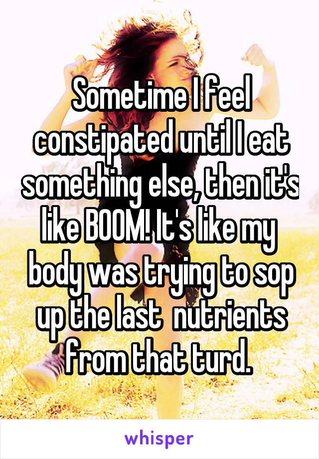 Sometime I feel constipated until I eat something else, then it's like BOOM! It's like my  body was trying to sop up the last  nutrients from that turd. 