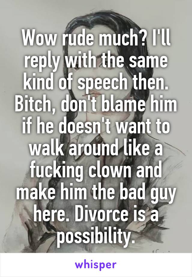 Wow rude much? I'll reply with the same kind of speech then. Bitch, don't blame him if he doesn't want to walk around like a fucking clown and make him the bad guy here. Divorce is a possibility.