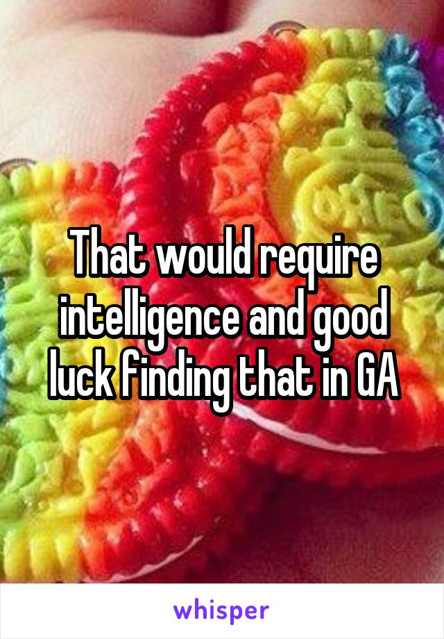 That would require intelligence and good luck finding that in GA