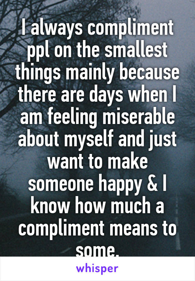 I always compliment ppl on the smallest things mainly because there are days when I am feeling miserable about myself and just want to make someone happy & I know how much a compliment means to some.