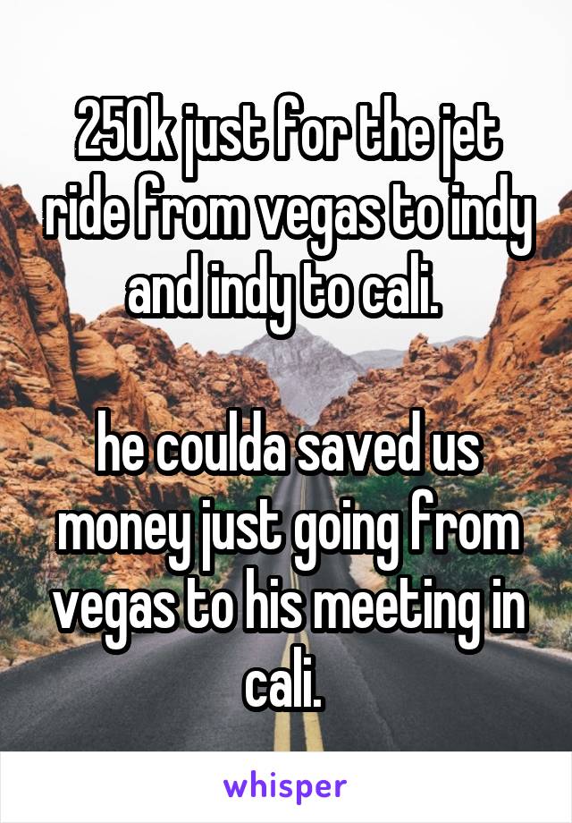 250k just for the jet ride from vegas to indy and indy to cali. 

he coulda saved us money just going from vegas to his meeting in cali. 
