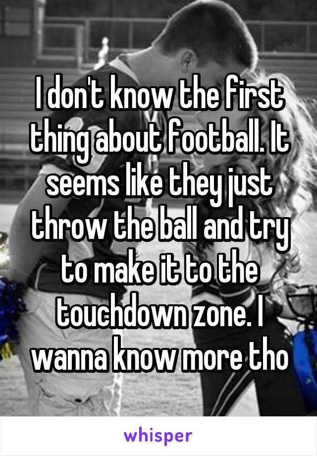 I don't know the first thing about football. It seems like they just throw the ball and try to make it to the touchdown zone. I wanna know more tho