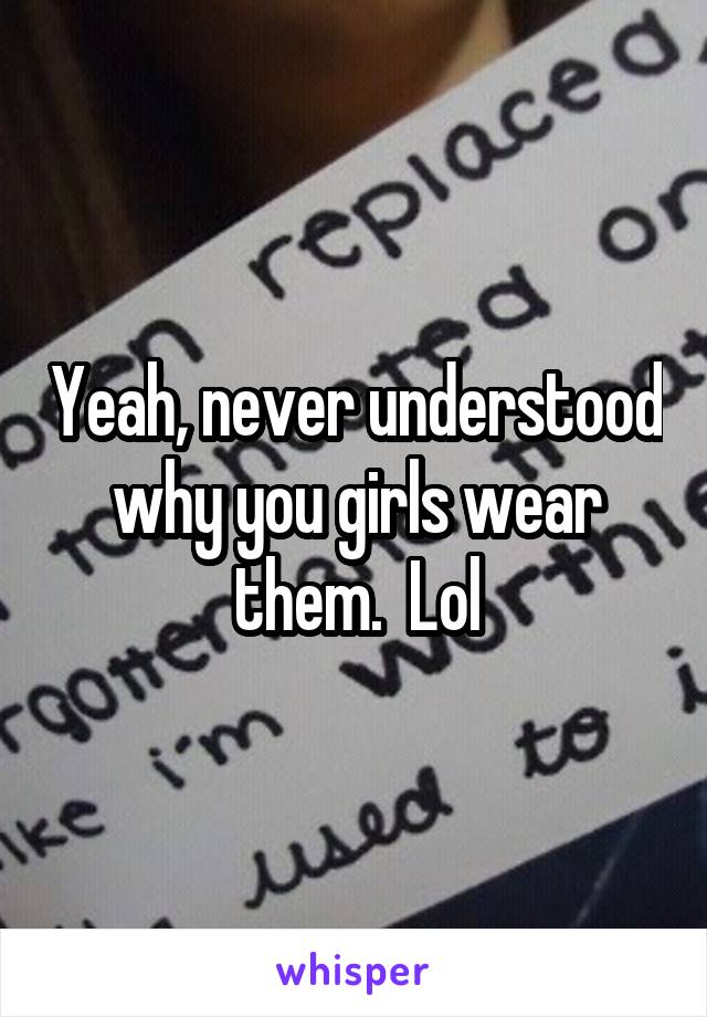 Yeah, never understood why you girls wear them.  Lol