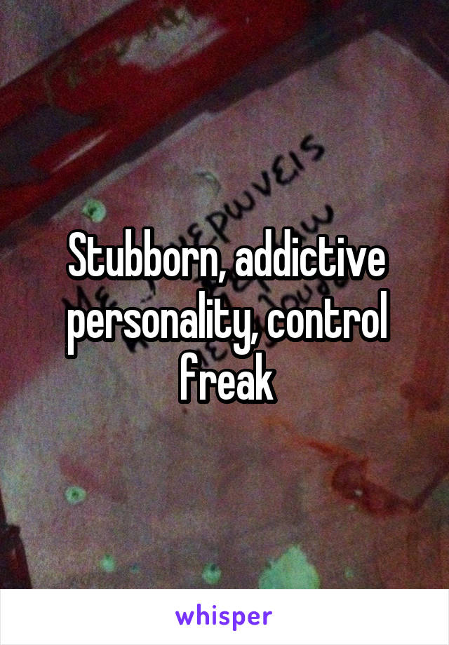 Stubborn, addictive personality, control freak