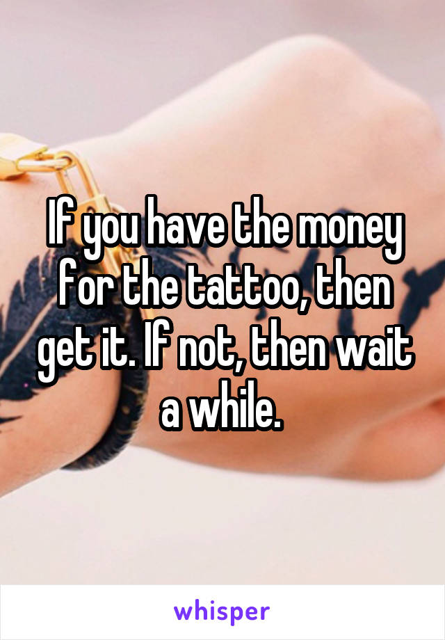 If you have the money for the tattoo, then get it. If not, then wait a while. 