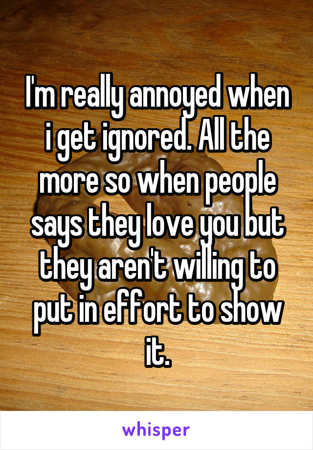 I'm really annoyed when i get ignored. All the more so when people says they love you but they aren't willing to put in effort to show it.
