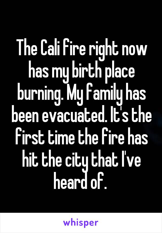 The Cali fire right now has my birth place burning. My family has been evacuated. It's the first time the fire has hit the city that I've heard of. 