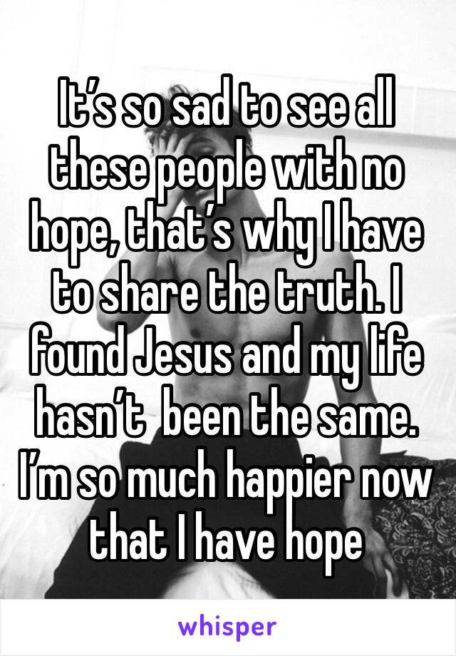 It’s so sad to see all these people with no hope, that’s why I have to share the truth. I found Jesus and my life hasn’t  been the same. I’m so much happier now that I have hope