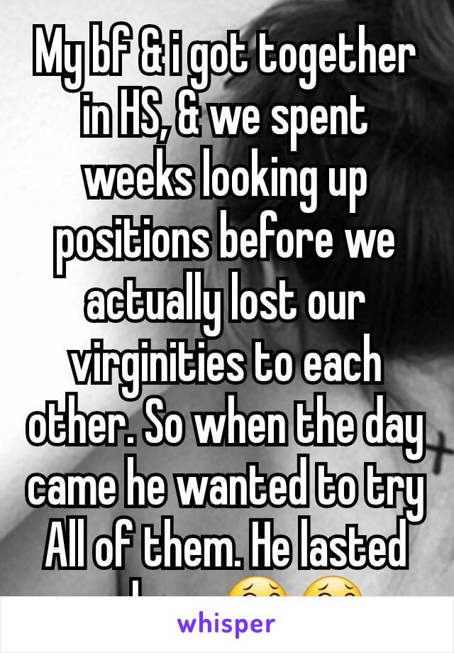 My bf & i got together in HS, & we spent weeks looking up positions before we actually lost our virginities to each other. So when the day came he wanted to try All of them. He lasted an hour 😂😂