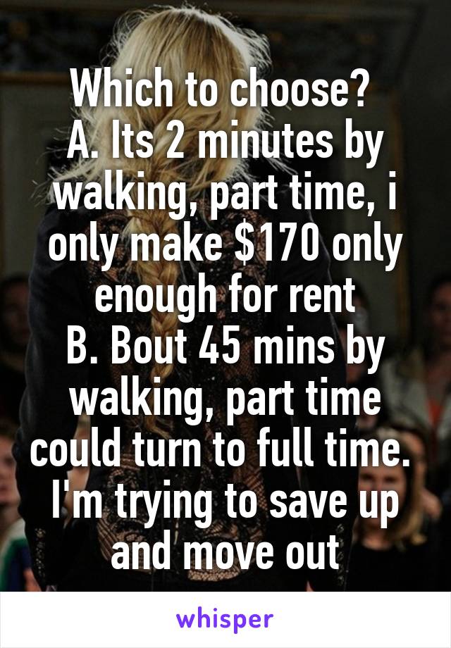 Which to choose? 
A. Its 2 minutes by walking, part time, i only make $170 only enough for rent
B. Bout 45 mins by walking, part time could turn to full time. 
I'm trying to save up and move out