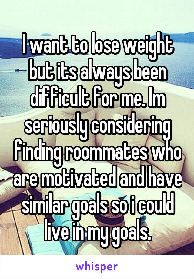 I want to lose weight but its always been difficult for me. Im seriously considering finding roommates who are motivated and have similar goals so i could live in my goals.