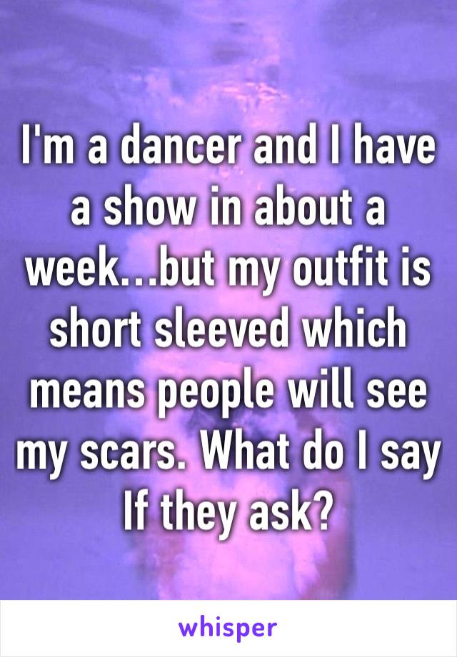 I'm a dancer and I have a show in about a week…but my outfit is short sleeved which means people will see my scars. What do I say If they ask?