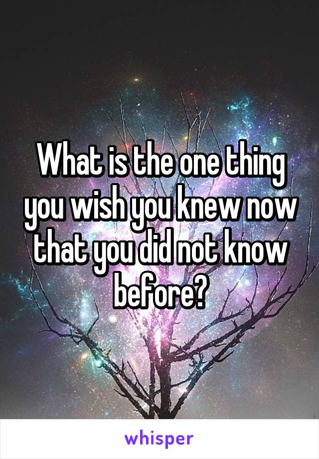 What is the one thing you wish you knew now that you did not know before?
