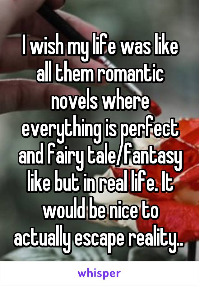 I wish my life was like all them romantic novels where everything is perfect and fairy tale/fantasy like but in real life. It would be nice to actually escape reality.. 