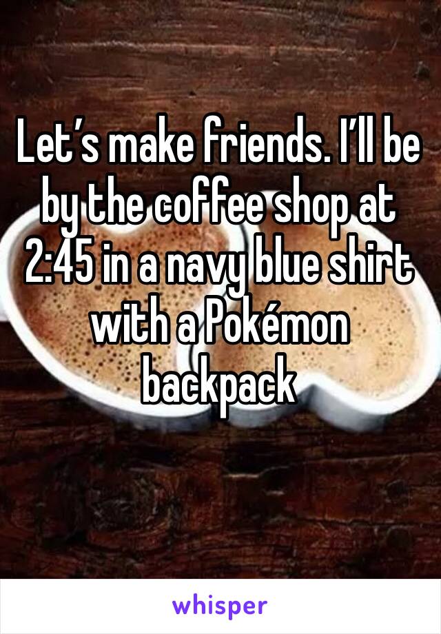 Let’s make friends. I’ll be by the coffee shop at 2:45 in a navy blue shirt with a Pokémon backpack 