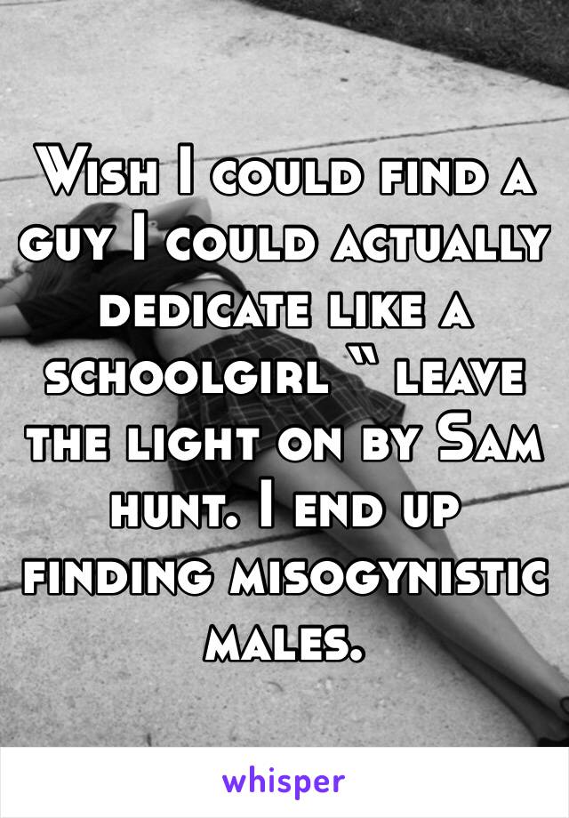 Wish I could find a guy I could actually dedicate like a schoolgirl “ leave the light on by Sam hunt. I end up finding misogynistic males. 