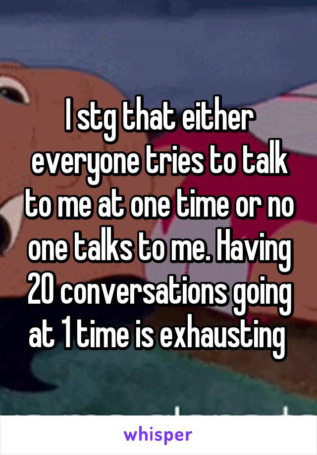 I stg that either everyone tries to talk to me at one time or no one talks to me. Having 20 conversations going at 1 time is exhausting 
