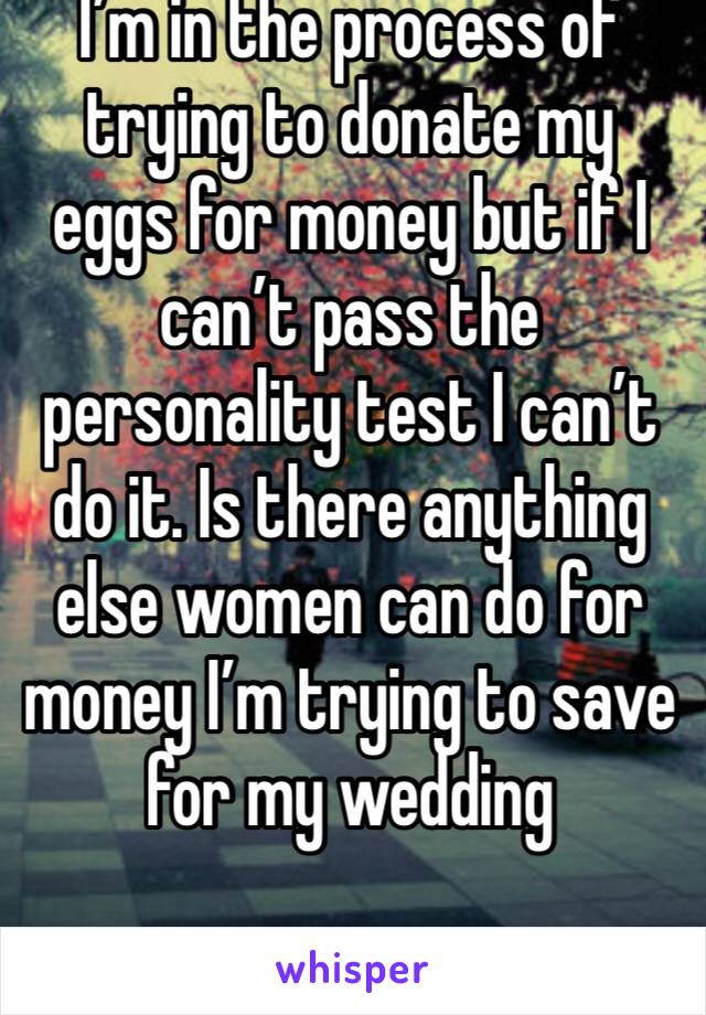 I’m in the process of trying to donate my eggs for money but if I can’t pass the personality test I can’t do it. Is there anything else women can do for money I’m trying to save for my wedding 