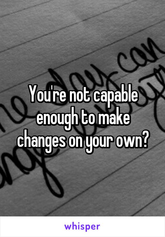 You're not capable enough to make changes on your own?