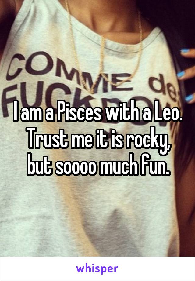 I am a Pisces with a Leo. Trust me it is rocky, but soooo much fun.