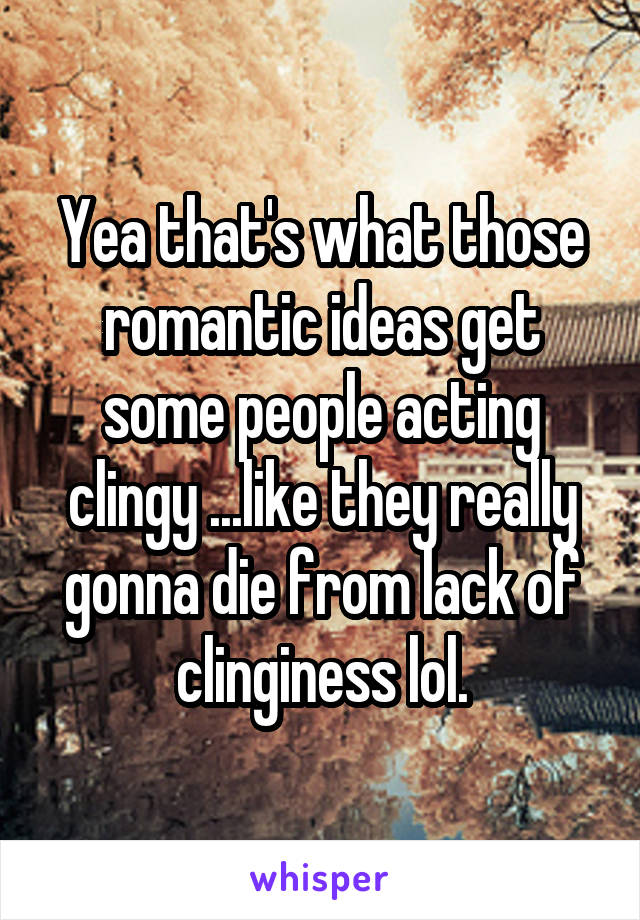 Yea that's what those romantic ideas get some people acting clingy ...like they really gonna die from lack of clinginess lol.