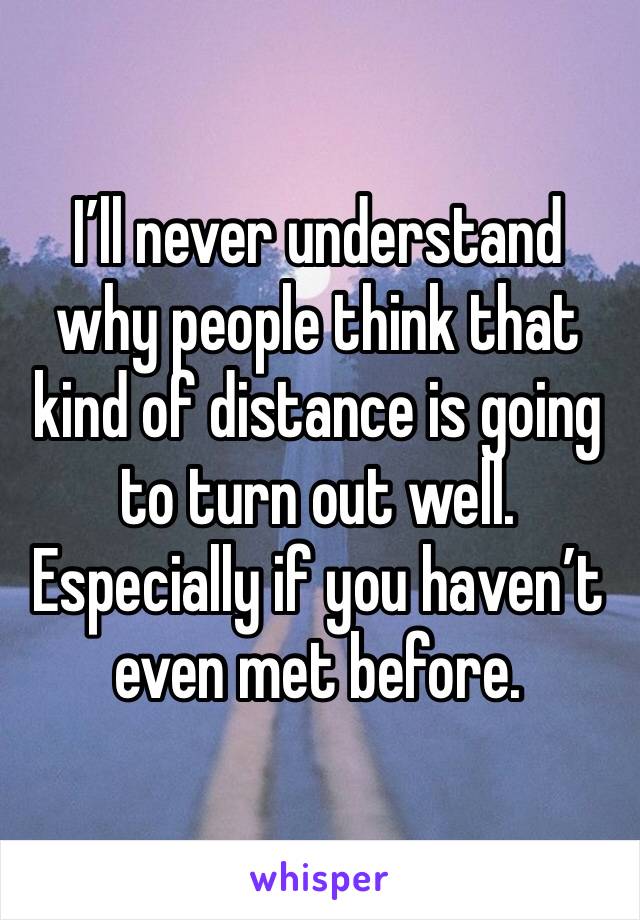 I’ll never understand why people think that kind of distance is going to turn out well. Especially if you haven’t even met before.