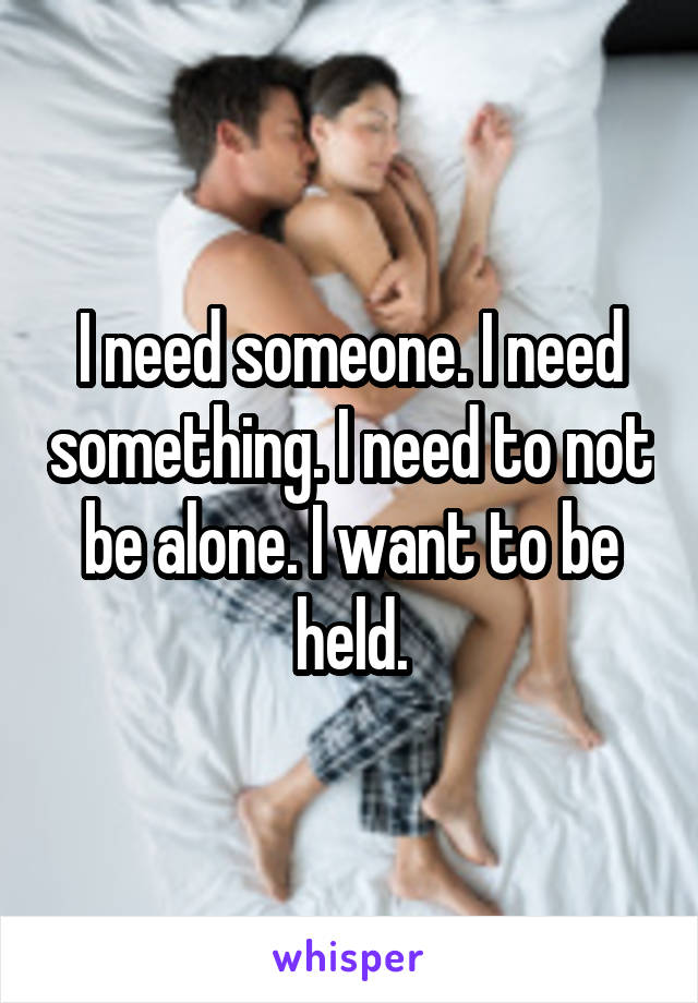 I need someone. I need something. I need to not be alone. I want to be held.