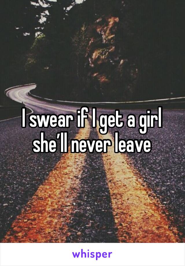 I swear if I get a girl she’ll never leave 