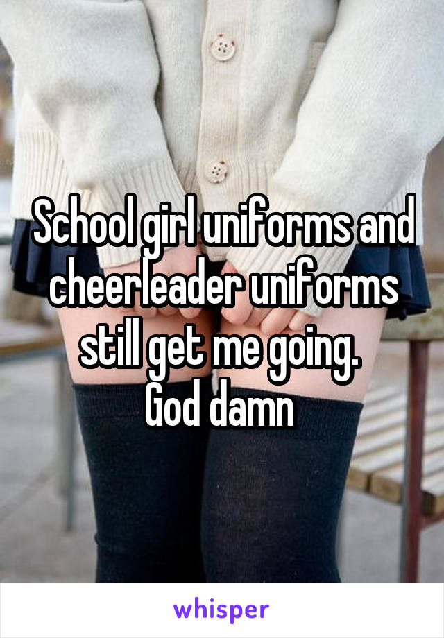 School girl uniforms and cheerleader uniforms still get me going. 
God damn 