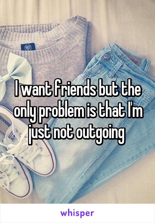 I want friends but the only problem is that I'm just not outgoing 