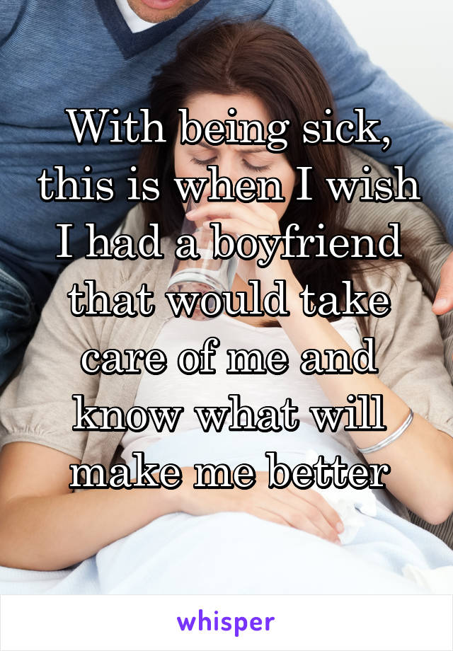 With being sick, this is when I wish I had a boyfriend that would take care of me and know what will make me better
