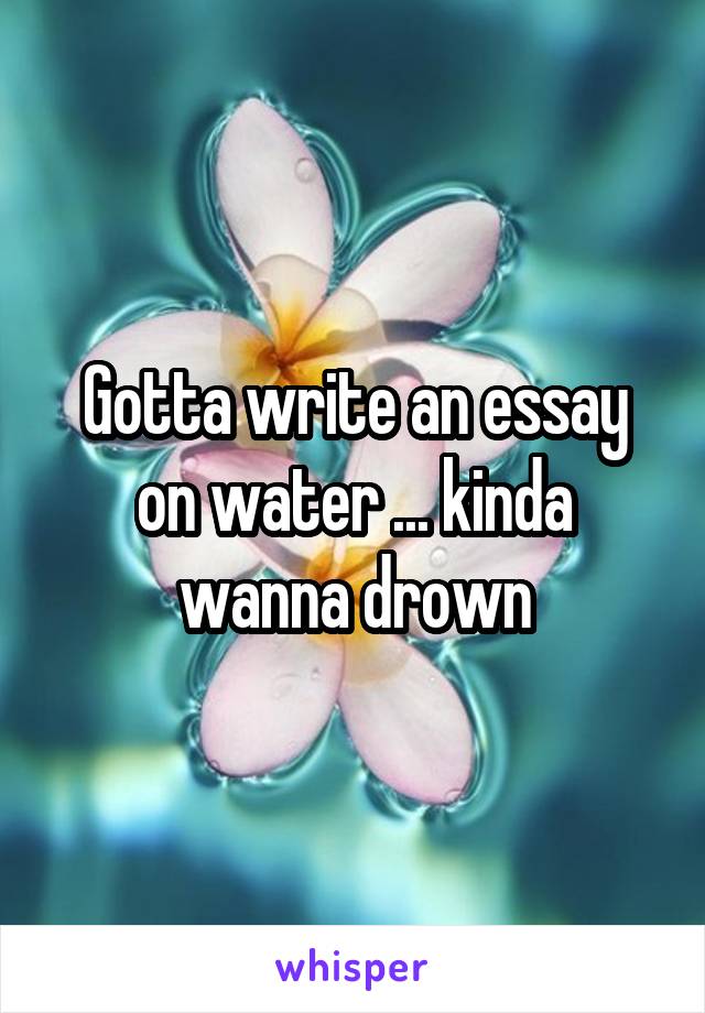 Gotta write an essay on water ... kinda wanna drown
