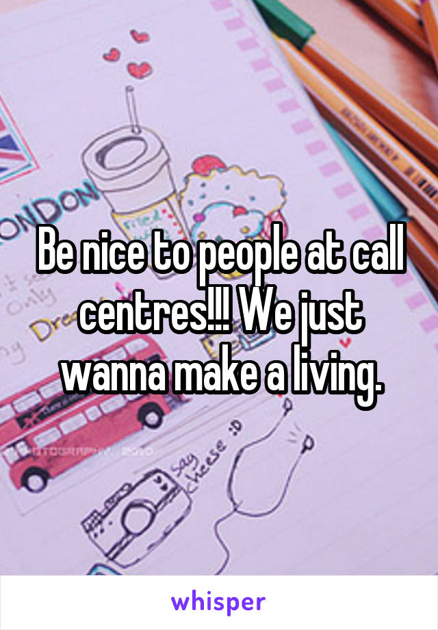 Be nice to people at call centres!!! We just wanna make a living.