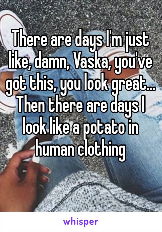 There are days I'm just like, damn, Vaska, you've got this, you look great… Then there are days I look like a potato in human clothing