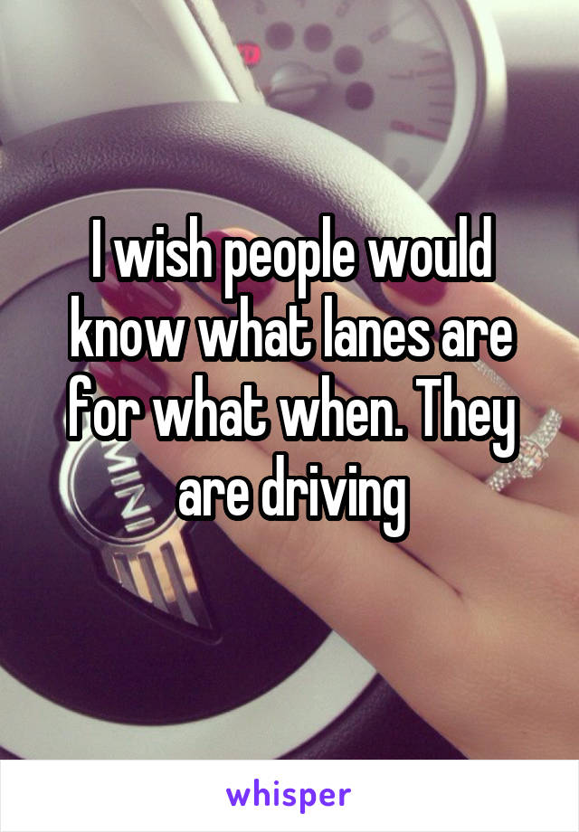 I wish people would know what lanes are for what when. They are driving
