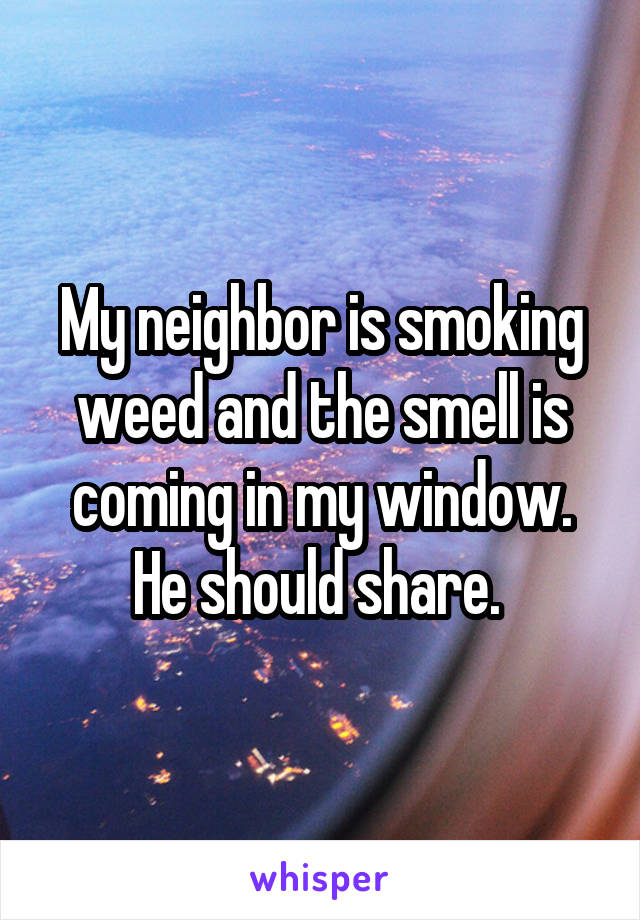 My neighbor is smoking weed and the smell is coming in my window. He should share. 