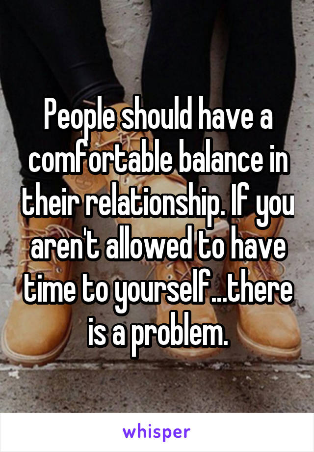 People should have a comfortable balance in their relationship. If you aren't allowed to have time to yourself...there is a problem.