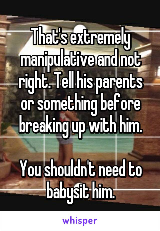 That's extremely manipulative and not right. Tell his parents or something before breaking up with him.

You shouldn't need to babysit him.