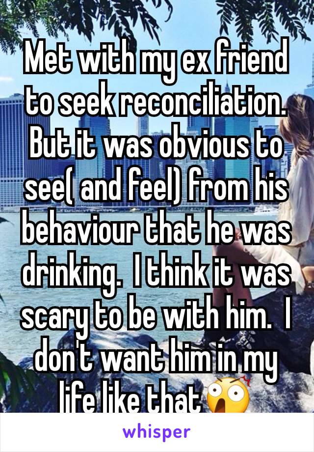 Met with my ex friend to seek reconciliation. But it was obvious to see( and feel) from his behaviour that he was drinking.  I think it was scary to be with him.  I don't want him in my life like that😲
