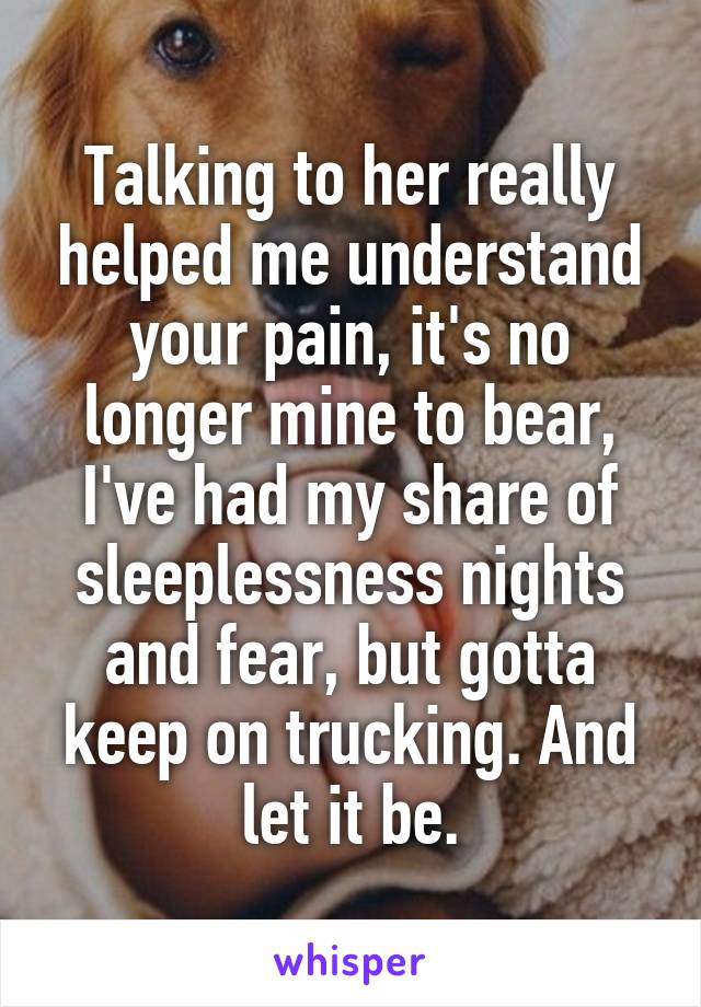 Talking to her really helped me understand your pain, it's no longer mine to bear, I've had my share of sleeplessness nights and fear, but gotta keep on trucking. And let it be.