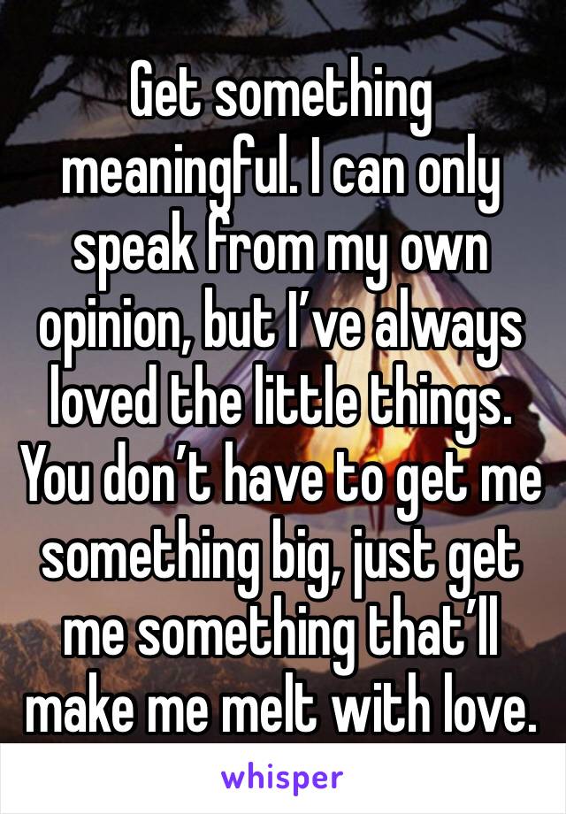 Get something meaningful. I can only speak from my own opinion, but I’ve always loved the little things. You don’t have to get me something big, just get me something that’ll make me melt with love. 