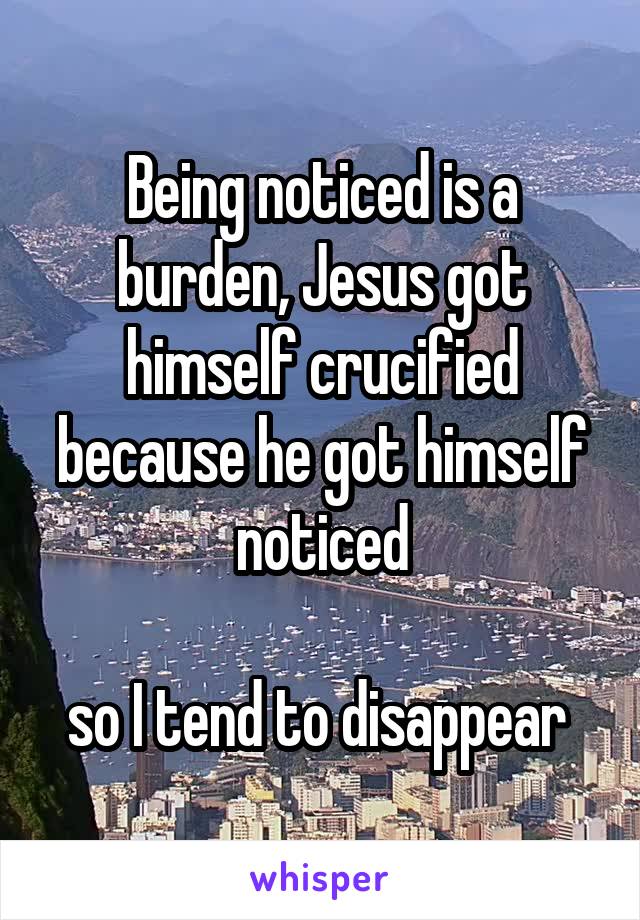 Being noticed is a burden, Jesus got himself crucified because he got himself noticed

so I tend to disappear 