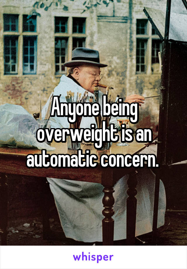Anyone being overweight is an automatic concern. 
