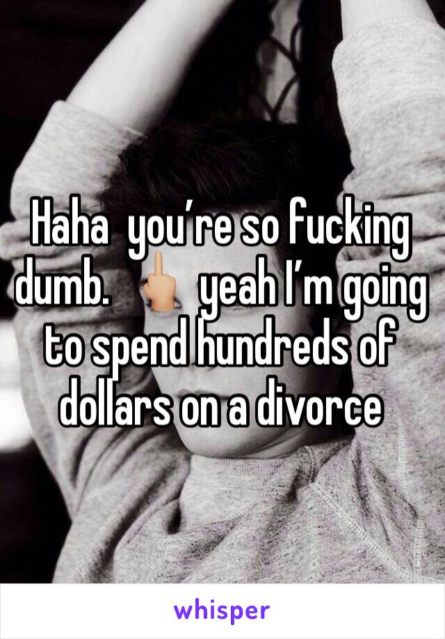 Haha  you’re so fucking dumb.  🖕🏼 yeah I’m going to spend hundreds of dollars on a divorce 