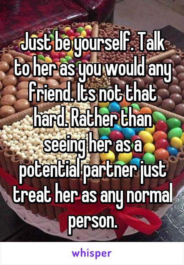 Just be yourself. Talk to her as you would any friend. Its not that hard. Rather than seeing her as a potential partner just treat her as any normal person.