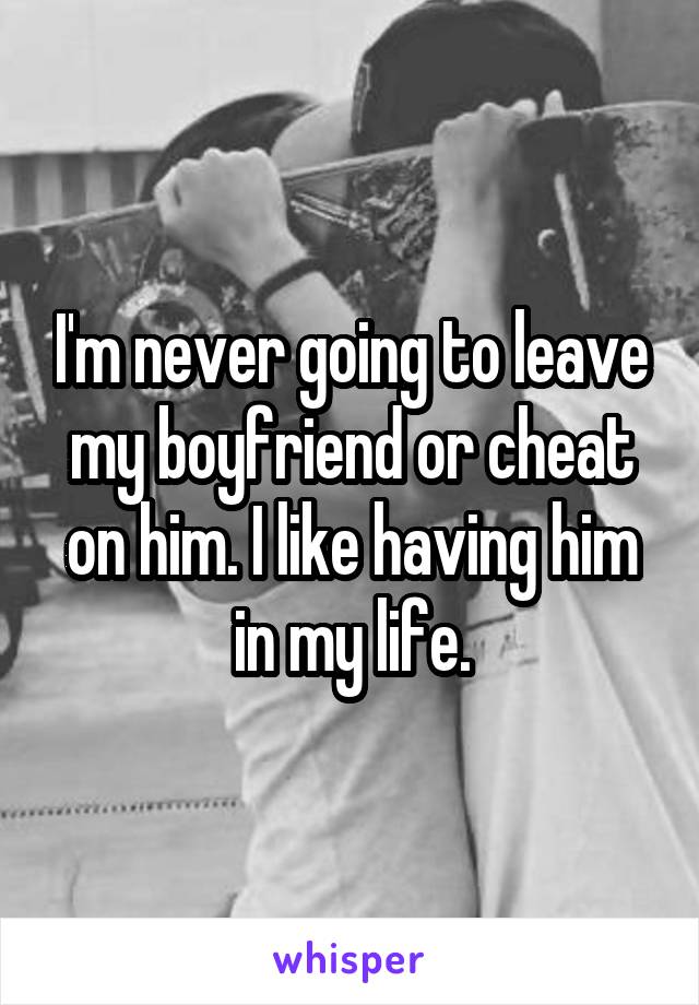 I'm never going to leave my boyfriend or cheat on him. I like having him in my life.
