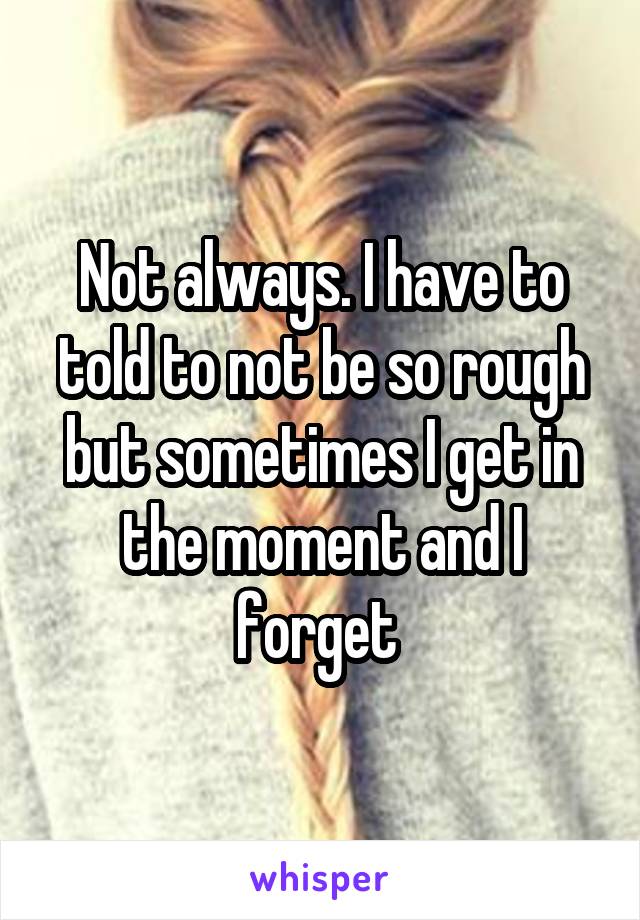 Not always. I have to told to not be so rough but sometimes I get in the moment and I forget 